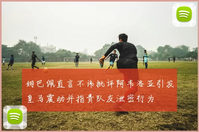 姆巴佩直言不讳批评阿韦洛亚引发皇马震动并指责队友泄密行为