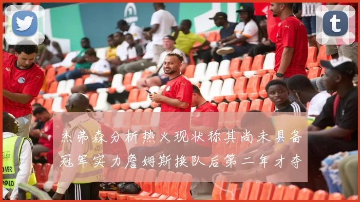 杰弗森分析热火现状称其尚未具备冠军实力詹姆斯换队后第二年才夺冠