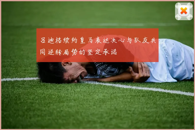 吕迪格续约皇马表达决心与队友共同逆转局势的坚定承诺