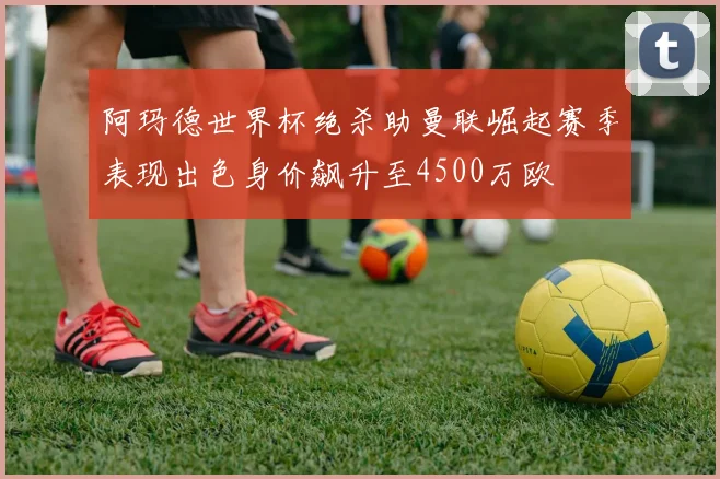 阿玛德世界杯绝杀助曼联崛起赛季表现出色身价飙升至4500万欧