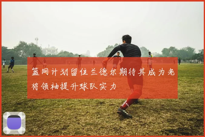 篮网计划留住兰德尔期待其成为老将领袖提升球队实力