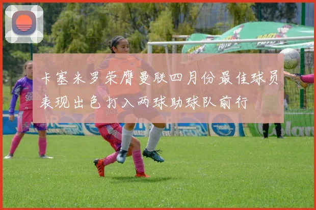 卡塞米罗荣膺曼联四月份最佳球员表现出色打入两球助球队前行