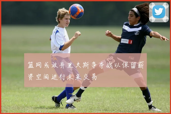 篮网或放弃里夫斯争夺战以保留薪资空间进行未来交易