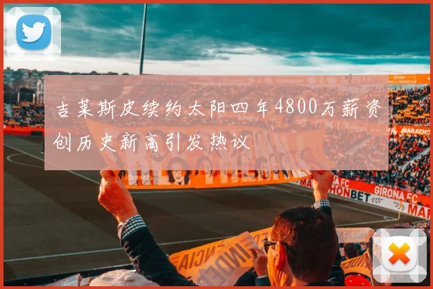 吉莱斯皮续约太阳四年4800万薪资创历史新高引发热议