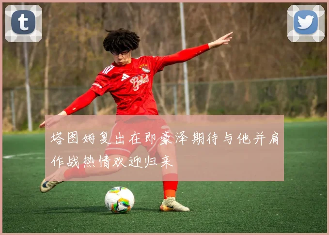 塔图姆复出在即豪泽期待与他并肩作战热情欢迎归来