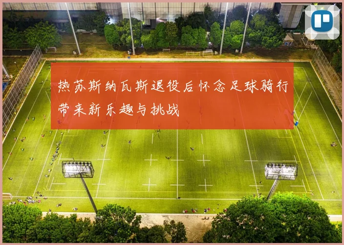 热苏斯纳瓦斯退役后怀念足球骑行带来新乐趣与挑战