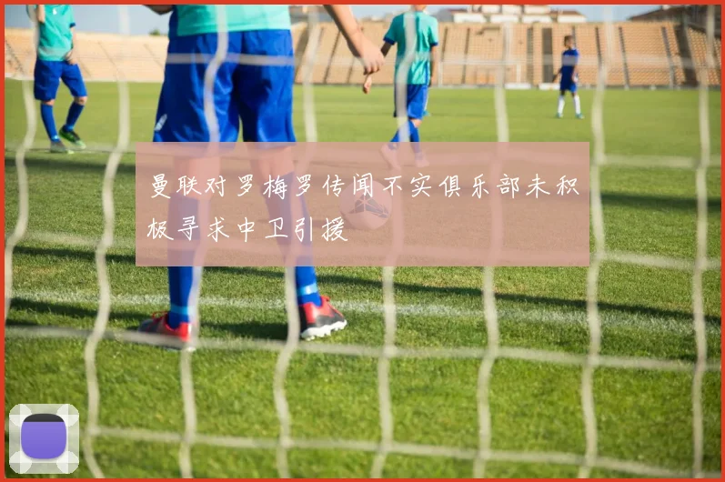曼联对罗梅罗传闻不实俱乐部未积极寻求中卫引援