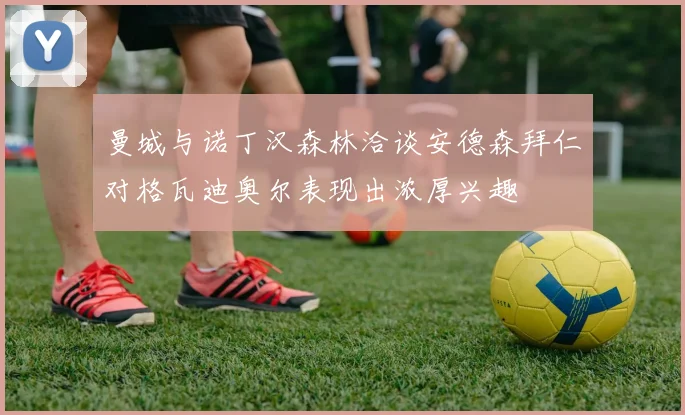 曼城与诺丁汉森林洽谈安德森拜仁对格瓦迪奥尔表现出浓厚兴趣
