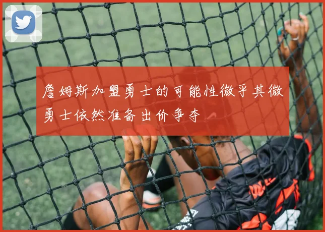 詹姆斯加盟勇士的可能性微乎其微勇士依然准备出价争夺