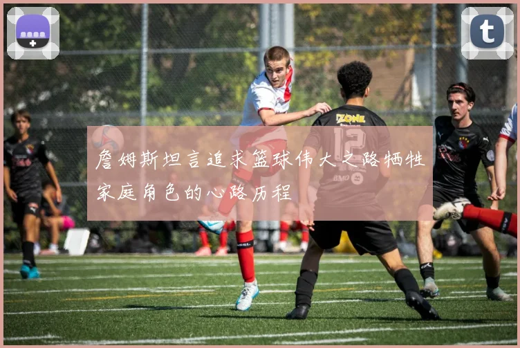 詹姆斯坦言追求篮球伟大之路牺牲家庭角色的心路历程