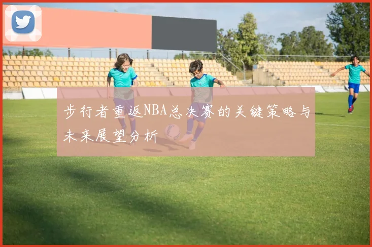 步行者重返NBA总决赛的关键策略与未来展望分析