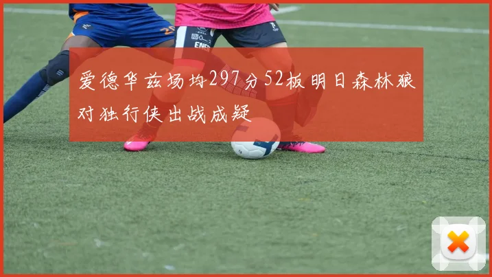 爱德华兹场均297分52板明日森林狼对独行侠出战成疑