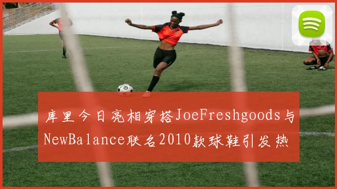 库里今日亮相穿搭JoeFreshgoods与NewBalance联名2010款球鞋引发热议