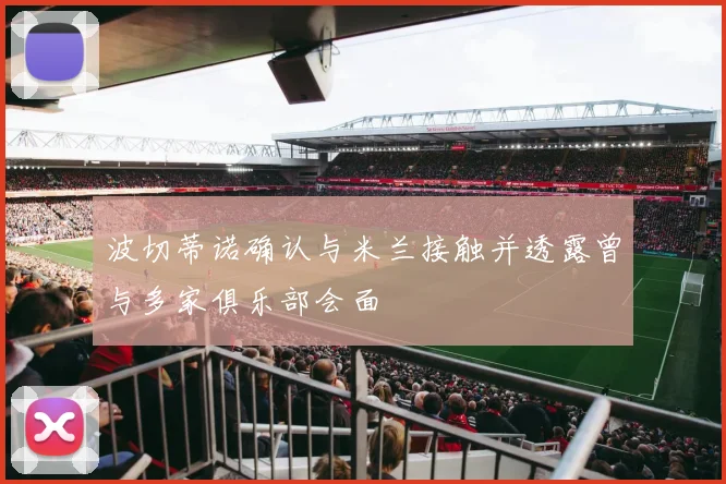 波切蒂诺确认与米兰接触并透露曾与多家俱乐部会面