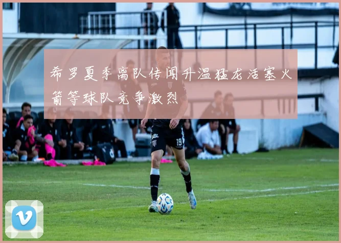 希罗夏季离队传闻升温猛龙活塞火箭等球队竞争激烈
