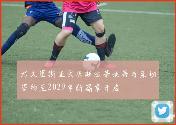 尤文图斯正式买断法蒂坎蒂与莱切签约至2029年新篇章开启