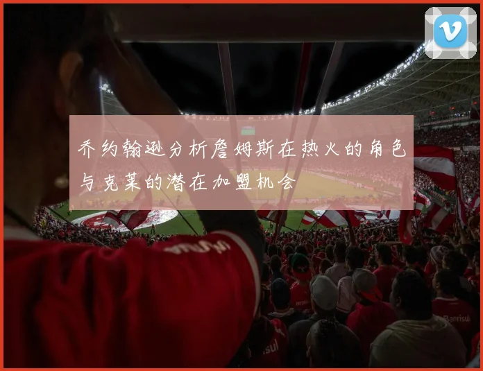 乔约翰逊分析詹姆斯在热火的角色与克莱的潜在加盟机会