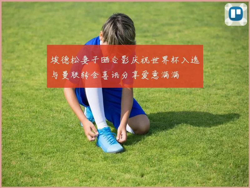 埃德松妻子晒合影庆祝世界杯入选与曼联转会喜讯分享爱意满满