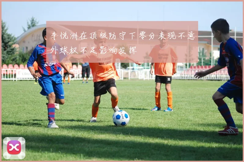 李悦洲在顶级防守下零分表现不意外球权不足影响发挥
