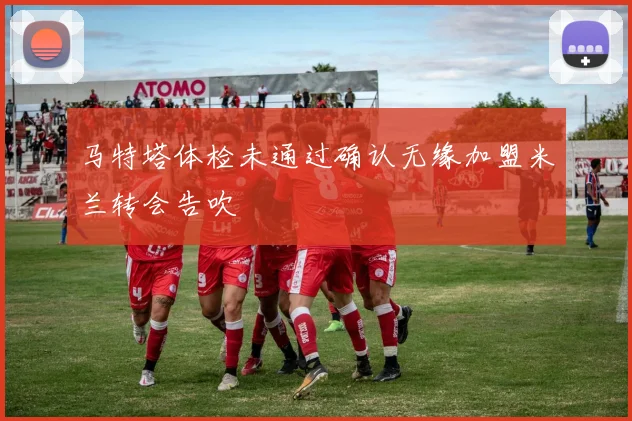马特塔体检未通过确认无缘加盟米兰转会告吹