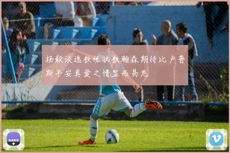 杨毅谈选教练执教瀚森期待比卢普斯平安真爱之情显而易见