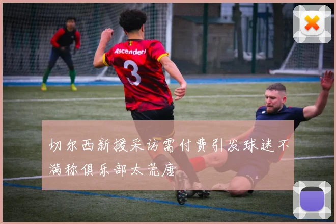 切尔西新援采访需付费引发球迷不满称俱乐部太荒唐