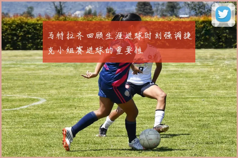 马特拉齐回顾生涯进球时刻强调捷克小组赛进球的重要性