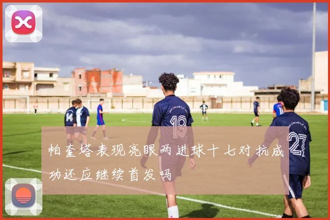 帕奎塔表现亮眼两进球十七对抗成功还应继续首发吗